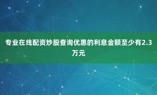 专业在线配资炒股查询优惠的利息金额至少有2.3万元