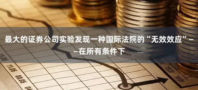 最大的证券公司实验发现一种国际法院的“无效效应”——在所有条件下