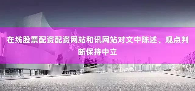 在线股票配资配资网站和讯网站对文中陈述、观点判断保持中立