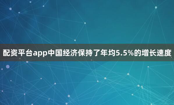 配资平台app中国经济保持了年均5.5%的增长速度