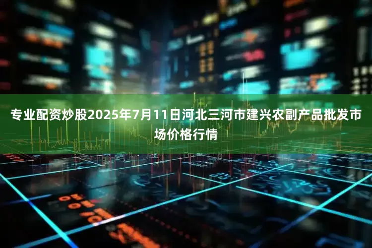专业配资炒股2025年7月11日河北三河市建兴农副产品批发市场价格行情