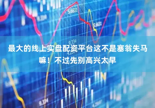 最大的线上实盘配资平台这不是塞翁失马嘛！不过先别高兴太早