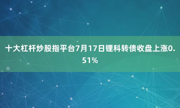 十大杠杆炒股指平台7月17日锂科转债收盘上涨0.51%