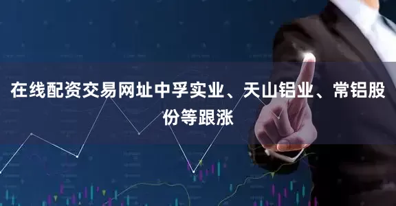 在线配资交易网址中孚实业、天山铝业、常铝股份等跟涨