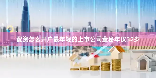 配资怎么开户最年轻的上市公司董秘年仅32岁