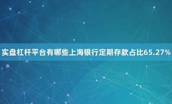 实盘杠杆平台有哪些上海银行定期存款占比65.27%