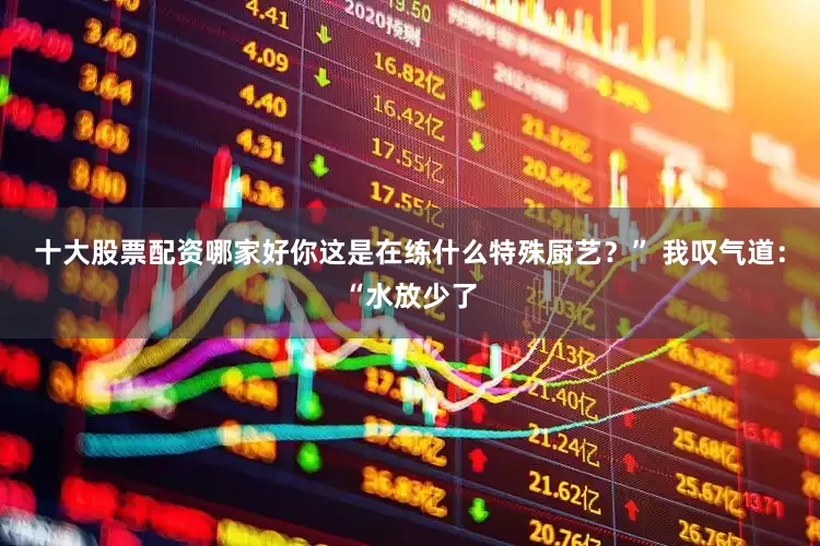十大股票配资哪家好你这是在练什么特殊厨艺？” 我叹气道：“水放少了